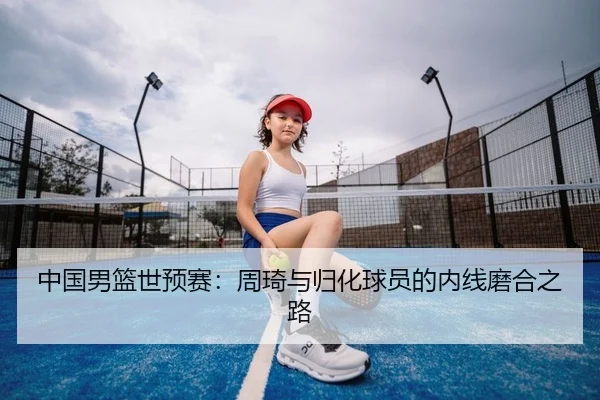 中国男篮世预赛：周琦与归化球员的内线磨合之路